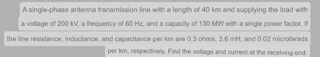 A single-phase antenna transmission line with a length of 40 km and supplying the load with
a voltage of 200 kV. a frequency of 60 Hz, and a capacity of 130 MW with a single power factor. If
the line resistance, inductance, and capacitance per km are 0.3 ohms, 3.6 mH, and 0.02 microfarads
per km, respectively. Find the voltage and current at the receiving end.