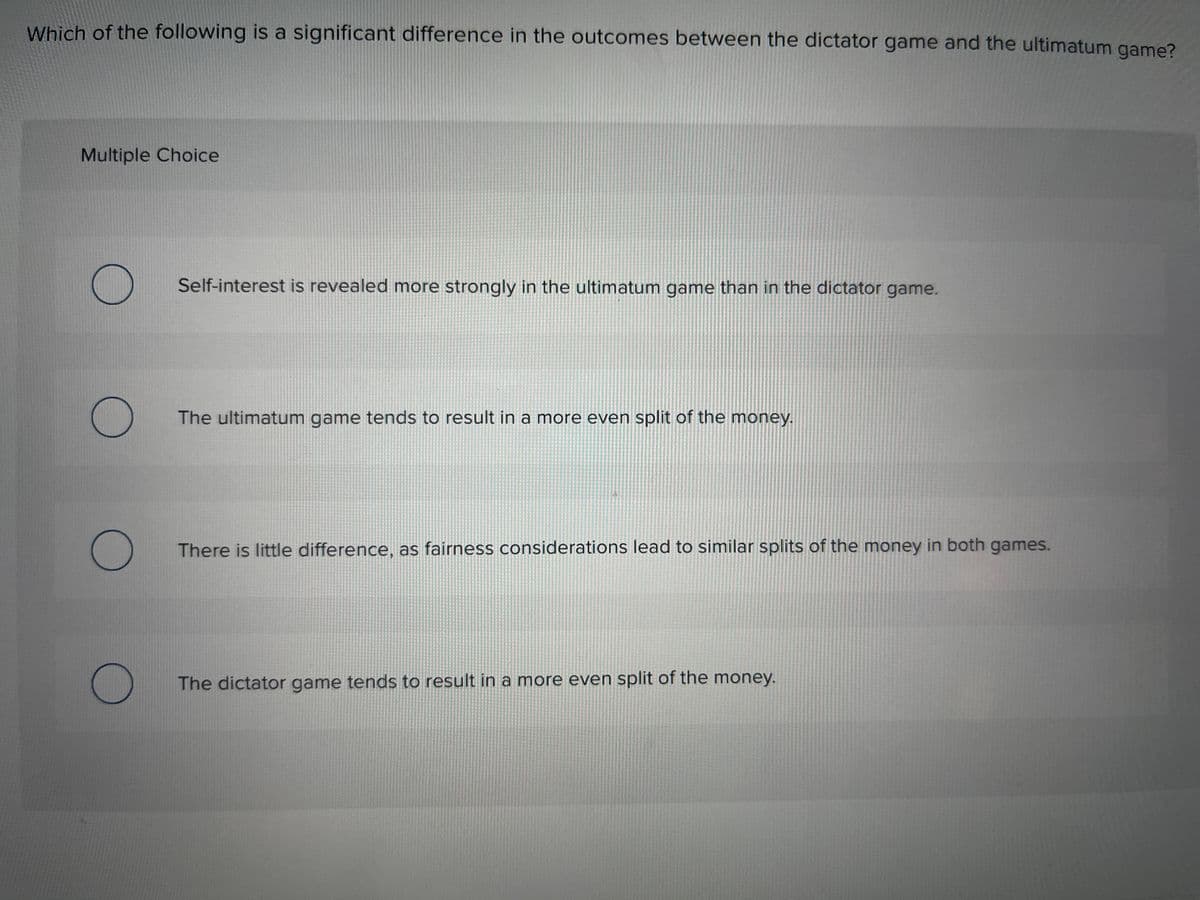 Which of the following is a significant difference in the outcomes between the dictator game and the ultimatum game?
Multiple Choice
O
O
O
O
Self-interest is revealed more strongly in the ultimatum game than in the dictator game.
The ultimatum game tends to result in a more even split of the money.
There is little difference, as fairness considerations lead to similar splits of the money in both games.
The dictator game tends to result in a more even split of the money.