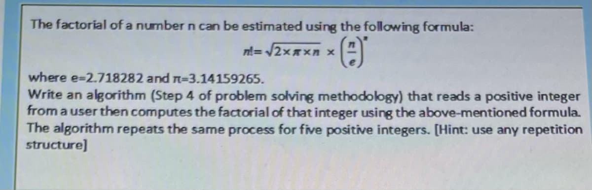 The factorial of a number n can be estimated using the following formula:
nl= /2x*xn x
where e-2.718282 and n=3.14159265.
Write an algorithm (Step 4 of problem solving methodology) that reads a positive integer
from a user then computes the factorial of that integer using the above-mentioned formula.
The algorithm repeats the same process for five positive integers. [Hint: use any repetition
structure]
