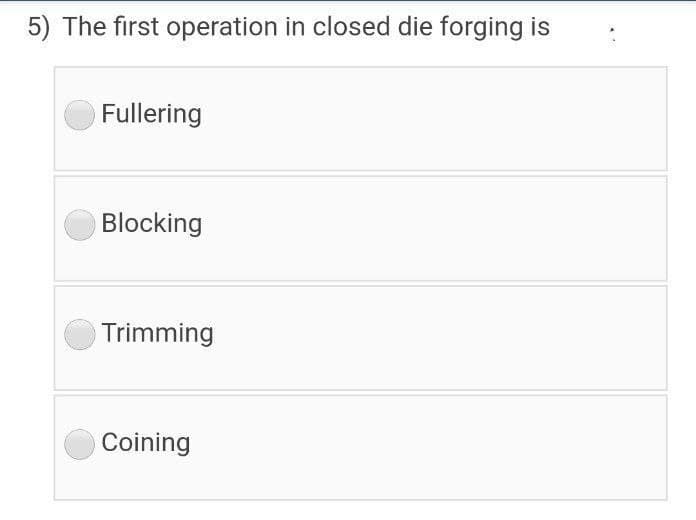 5) The first operation in closed die forging is
Fullering
Blocking
Trimming
Coining

