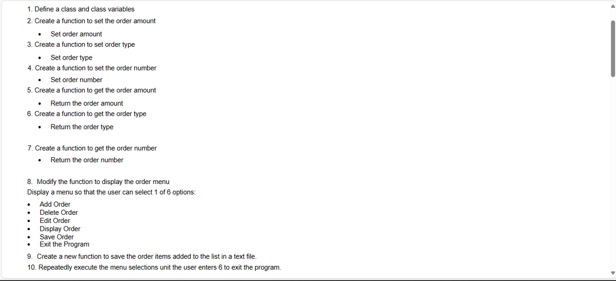 1. Define a class and class variables
2. Create a function to set the order amount
Set order amount
3. Create a function to set order type
Set order type
4. Create a function to set the order number
Set order number
5. Create a function to get the order amount
Return the order amount
6. Create a function to get the order type
Return the order type
7. Create a function to get the order number
Return the order number
8. Modify the function to display the order menu
Display a menu so that the user can select 1 of 6 options:
Add Order
Delete Order
Edit Order
Display Order
•
Save Order
Exit the Program
9. Create a new function to save the order items added to the list in a text file.
10. Repeatedly execute the menu selections unit the user enters 6 to exit the program.