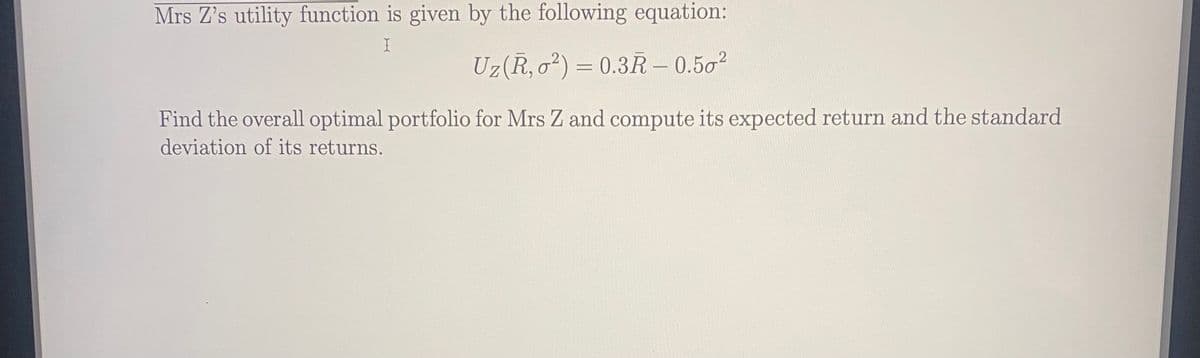 Mrs Z's utility function is given by the following equation:
Uz(R, o²) = 0.3R – 0.50?
Find the overall optimal portfolio for Mrs Z and compute its expected return and the standard
deviation of its returns.
