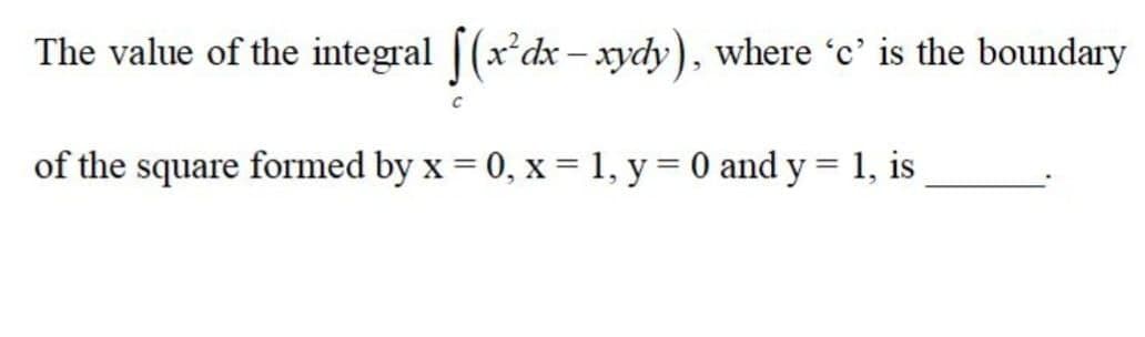 The value of the integral [(x*dx – xydy), where 'c' is the boundary
of the square formed by x = 0, x = 1, y = 0 and y = 1, is
%3D
