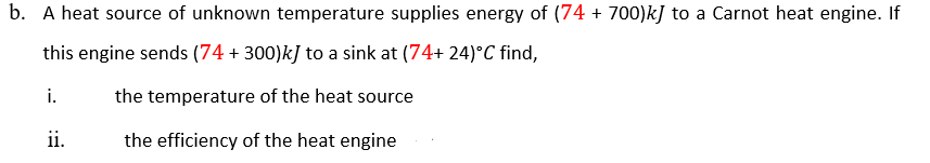 A heat source of unknown temperature supplies energy of (74 + 700)k] to a Carnot heat engine. If
this engine sends (74 + 300)kJ to a sink at (74+ 24)°C find,
i.
the temperature of the heat source
ii.
the efficiency of the heat engine

