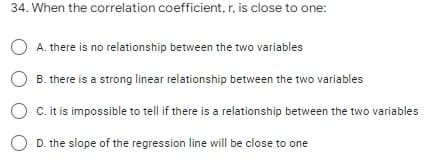 34. When the correlation coefficient, r, is close to one:
A. there is no relationship between the two variables
O B. there is a strong linear relationship between the two variables
C. itis impossible to tell if there is a relationship between the two variables
D. the slope of the regression line will be close to one
