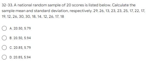 32-33. A national random sample of 20 scores is listed below. Calculate the
sample mean and standard deviation, respectively. 29, 26, 13, 23, 23, 25, 17, 22, 17,
19, 12, 26, 30, 30, 18, 14, 12, 26, 17, 18
O A. 20.50, 5.79
B. 20.50, 5.94
O C. 20.85, 5.79
O D. 20.85, 5.94
