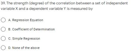 39. The strength (degree) of the correlation between a set of independent
variable X and a dependent variable Y is measured by
O A. Regression Equation
O B. Coefficient of Determination
O c. Simple Regression
O D. None of the above

