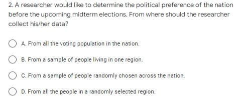 2. A researcher would like to determine the political preference of the nation
before the upcoming midterm elections. From where should the researcher
collect his/her data?
A. From all the voting population in the nation.
B. From a sample of people living in one region.
C. From a sample of people randomly chosen across the nation.
D. From all the people in a randomly selected region.
