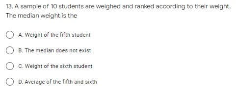 13. A sample of 10 students are weighed and ranked according to their weight.
The median weight is the
A. Weight of the fifth student
B. The median does not exist
C. Weight of the sixth student
O D. Average of the fifth and sixth
