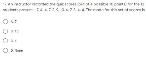 17. An instructor recorded the quiz scores (out of a possible 10 points) for the 12
students present - 7, 4, 4, 7, 2, 9, 10, 6, 7, 3, 4, 4. The mode for this set of scores is
A. 7
В. 10
С. 4
D. None
