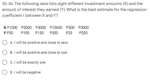 35-36. The following data lists eight different investment amounts (X) and the
amount of interest they earned (Y). What is the best estimate for the regression
coefficient r between X and Y?
X P1000 P2000 P3000 P10000 P500 P5000
Y P50
P100 P150 P500
P25
P250
O A. r will be positive and close to zero
O B. r will be positive and close to one
O c.r will be exactly one
O D. r will be negative
