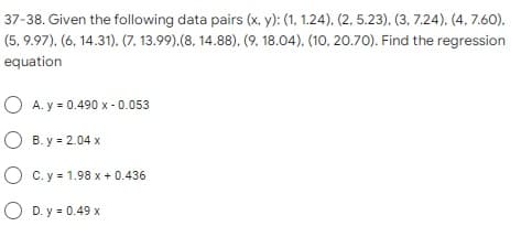 37-38. Given the following data pairs (x, y): (1, 1.24), (2, 5.23). (3, 7.24). (4, 7.60),
(5, 9.97), (6, 14.31), (7, 13.99).(8, 14.88), (9, 18.04), (10, 20.70). Find the regression
equation
O A. y = 0.490 x - 0.053
O B. y = 2.04 x
O C. y = 1.98 x + 0.436
O D. y = 0.49 x
