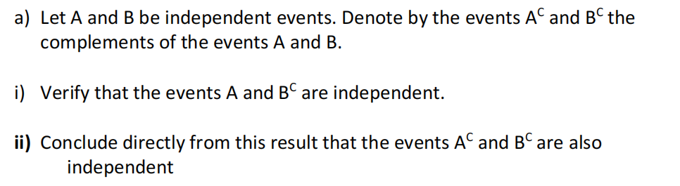 a) Let A and B be independent events. Denote by the events AC and BC the
complements of the events A and B.
i) Verify that the events A and BC are independent.
ii) Conclude directly from this result that the events AC and BC are also
independent
