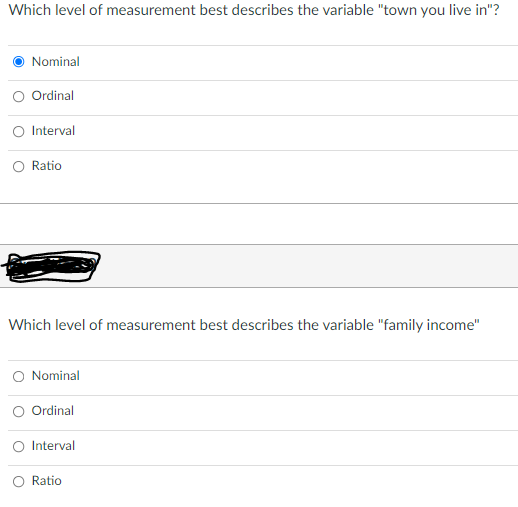 Which level of measurement best describes the variable "town you live in"?
Nominal
Ordinal
O Interval
O Ratio
Which level of measurement best describes the variable "family income"
O Nominal
O Ordinal
O Interval
O Ratio
