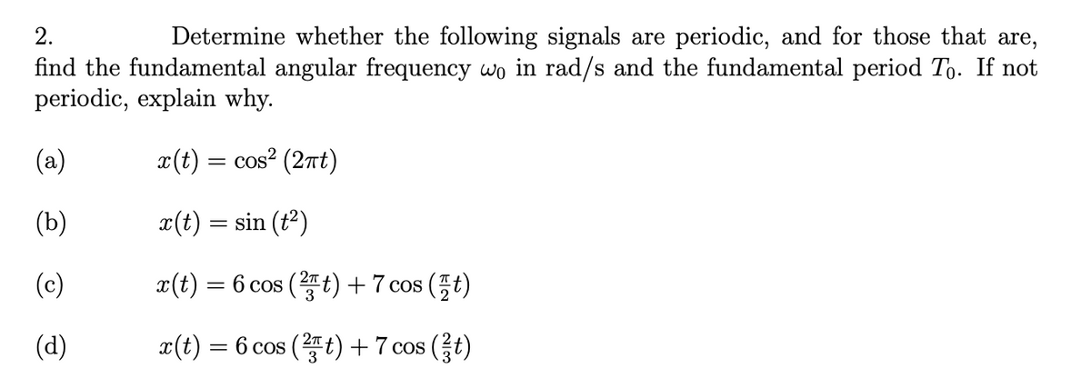 2.
Determine whether the following signals are periodic, and for those that are,
find the fundamental angular frequency wo in rad/s and the fundamental period To. If not
periodic, explain why.
(a)
x(t) = cos? (2nt)
(b)
x(t) = sin (t?)
(c)
x(t)
= 6 cos (t) + 7 cos (t)
(d)
x(t) = 6 cos (t) + 7 cos (t)
