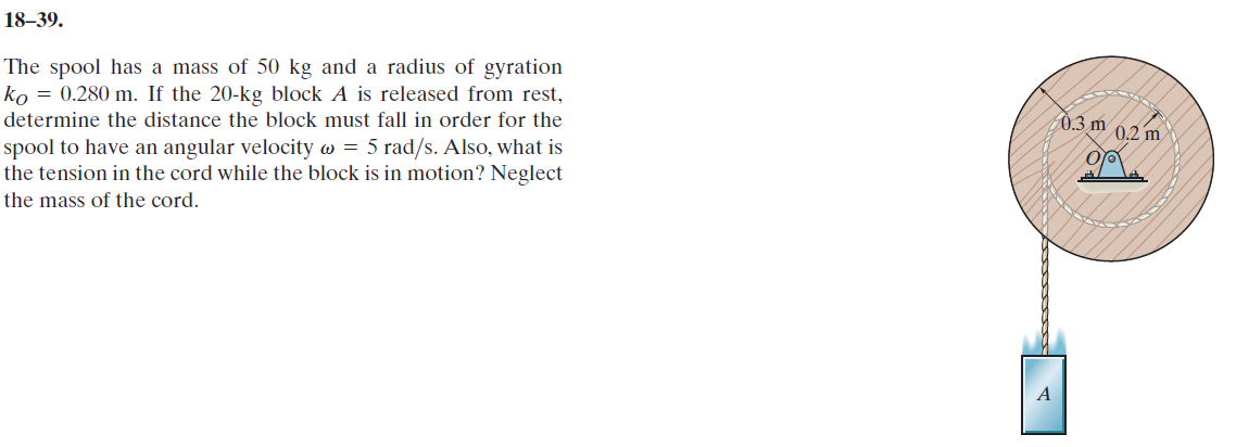 18–39.
The spool has a mass of 50 kg and a radius of gyration
ko = 0.280 m. If the 20-kg block A is released from rest,
determine the distance the block must fall in order for the
0.3 m 0.2 m)
spool to have an angular velocity w = 5 rad/s. AlsO, what is
the tension in the cord while the block is in motion? Neglect
the mass of the cord.
