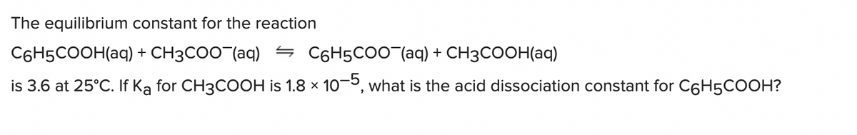The equilibrium constant for the reaction
C6H5COOH(aq) + CH3COO (aq) = C6H5CO0(aq) + CH3COOH(aq)
is 3.6 at 25°C. If Ką for CH3COOH is 1.8 × 10-5, what is the acid dissociation constant for C6H5COOH?
