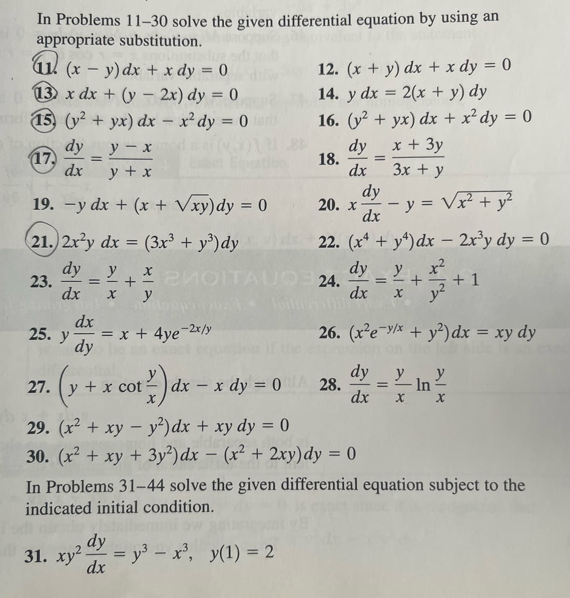 In Problems 11-30 solve the given differential equation by using an
appropriate substitution.
M.
(x - y) dx + x dy = 0
013) x dx + (y - 2x) dy = 0
(15) (y² + yx) dx = x² dy = 0
y - x
dy
17. =
dx
y + x
19. -y dx + (x + √xy)dy = 0
21.) 2x2y dx = (3x³ + y³) dy
dy
dx X
23.
25. y
=
dx
dy
y+201
X
y
у
2MOITAUO
pups 021
= x + 4ye
27. y + x cot
(x +
e-2x/y
117) d
31. xy² dy
dx
bittin
dx - x dy = 0
12. (x + y) dx + x dy = 0
14. y dx = 2(x + y) dy
16. (y² + yx) dx + x² dy = 0
dy x + 3y
3x + y
18. =
dx
dy
20. x - y = √x² + y²
dx
22. (x4 + y4) dx - 2x³y dy = 0
dy y
x²
dx
X
= y³ - x³, y(1) = 2
24.
28.
29. (x² + xy - y²) dx + xy dy = 0
30. (x² + xy + 3y2) dx = (x² + 2xy) dy = 0
-
=
dy
dx X
+
26. (x²e-v/x + y²) dx = xy dy
is an
y²
= In
+1
X
In Problems 31-44 solve the given differential equation subject to the
indicated initial condition.