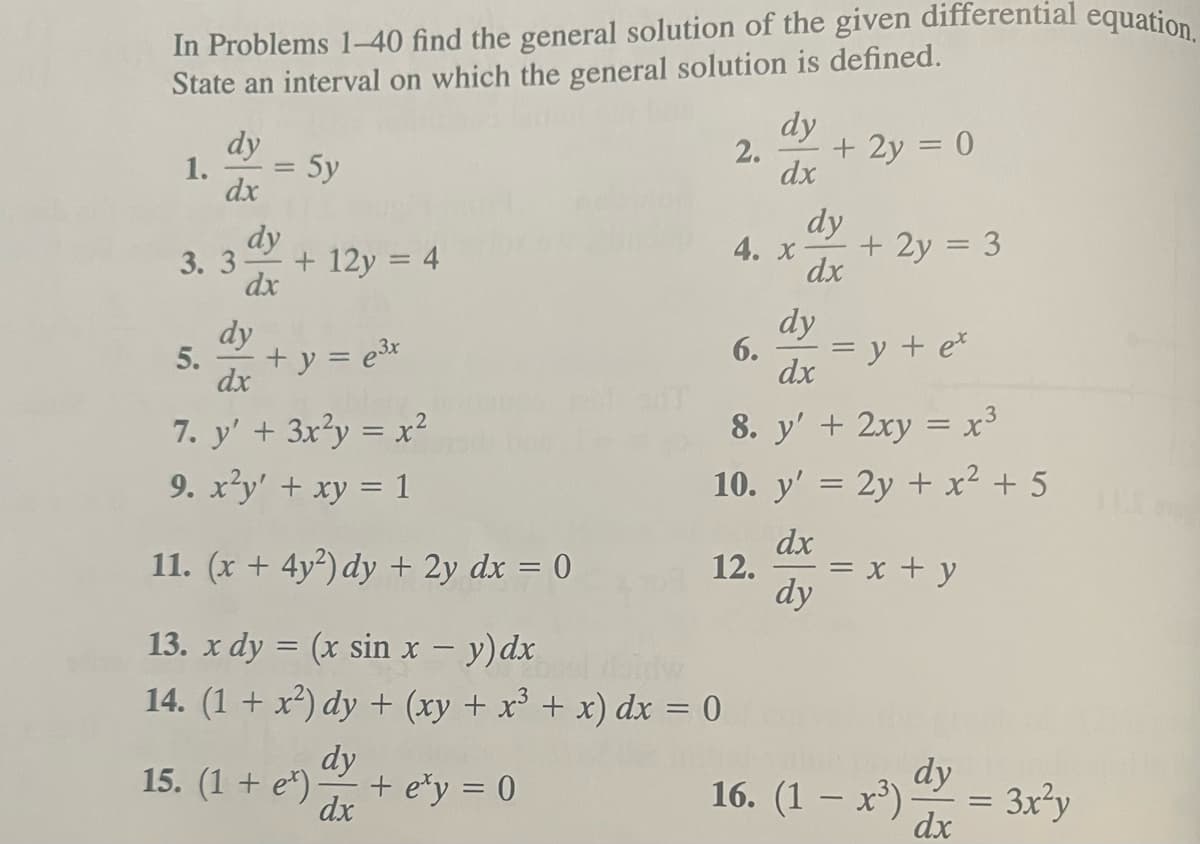 In Problems 1-40 find the general solution of the given differential equation.
State an interval on which the general solution is defined.
5y
1.
dy
dx
dy
3. 3 +12y = 4
dx
5.
dy
dx
7. y' + 3x²y = x²
9. x²y' + xy = 1
11. (x + 4y2) dy + 2y dx = 0
13. x dy = (x sin x - y) dx
14. (1 + x²) dy + (xy + x³ + x) dx = 0
dy
dx
+ y = e³x
15. (1 + e) -
+ey =0
dy
2. + 2y = 0
dx
4. x
dy
dx
8. y' + 2xy = x³
10. y' = 2y + x² + 5
dx
dy
6.
dy
dx
12.
=
+ 2y = 3
=
y + ex
x + y
16. (1 − x³)
dy
dx
= 3x²y
115