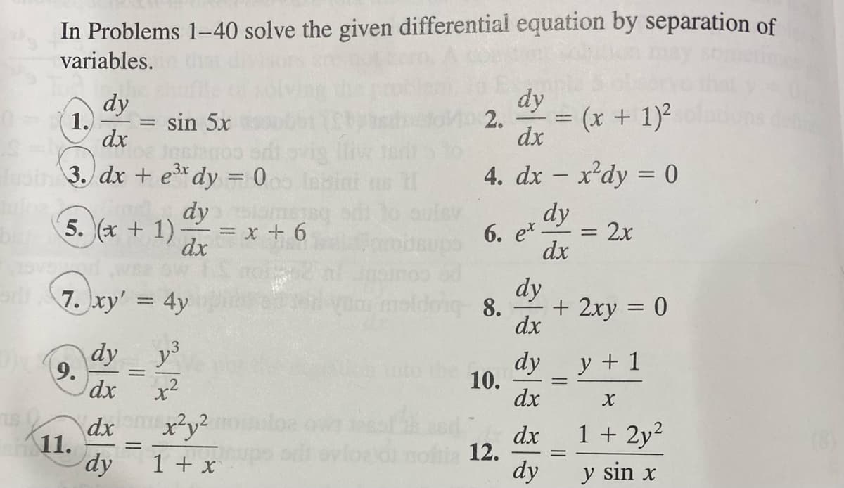 In Problems 1-40 solve the given differential equation by separation of
variables.
12
dy
0- (1.) = sin 5x
dx
S
lasin 3. dx + e³x dy = 000 lasin
dystan
5. (x + 1)- = x + 6
dx
7.xy' = 4y
y3
9.
11.
dy
dx
dx
dy
=
=
x²
x²y²
1 + x
asq
dy
2. = (x + 1)²
dx
4. dx = x²dy = 0
-
dy
6. ex.
10.
iz 12.
dx
dy
noldong 8. + 2xy = 0
dx
dy
dx
dx
dy
||
-
=
2x
y + 1
X
1 + 2y²
y sin x
dehne