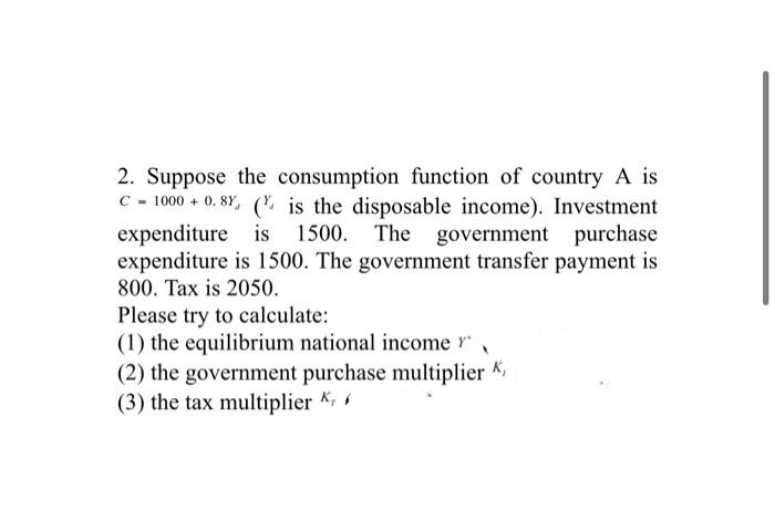 2. Suppose the consumption function of country A is
C-1000+ 0.8% (is the disposable income). Investment
expenditure is 1500. The government purchase
expenditure is 1500. The government transfer payment is
800. Tax is 2050.
Please try to calculate:
(1) the equilibrium national income Y'
(2) the government purchase multiplier K,
(3) the tax multiplier K,