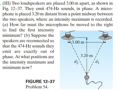 (III) Two loudspeakers are placed 3.00 m apart, as shown in
Fig. 12–37. They emit 474-Hz sounds, in phase. A micro-
phone is placed 3.20 m distant from a point midway between
the two speakers, where an intensity maximum is recorded.
(a) How far must the microphone be moved to the right
to find the first intensity
minimum? (b) Suppose the
speakers are reconnected so
that the 474-Hz sounds they
emit are exactly out of
phase. At what positions are
the intensity maximum and
minimum now?
H3.00 m-
3.20 m
dɔ
FIGURE 12-37
Problem 54.
