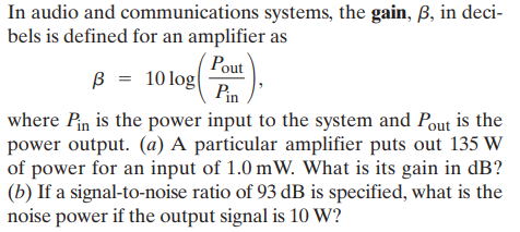 In audio and communications systems, the gain, B, in deci-
bels is defined for an amplifier as
Pout
B = 10log
Pin
where Pin is the power input to the system and Pout is the
power output. (a) A particular amplifier puts out 135 W
of power for an input of 1.0 mW. What is its gain in dB?
(b) If a signal-to-noise ratio of 93 dB is specified, what is the
noise power if the output signal is 10 W?
