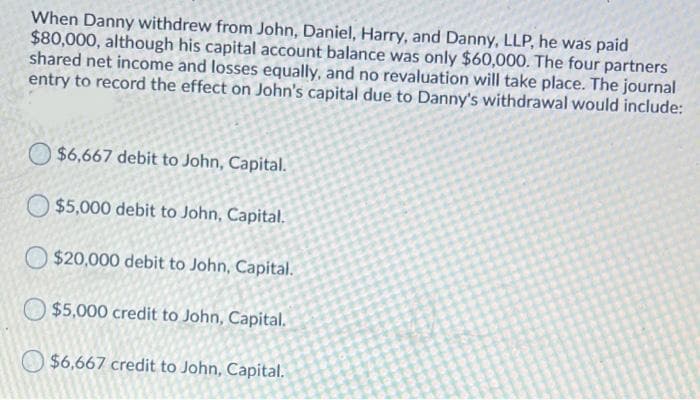 When Danny withdrew from John, Daniel, Harry, and Danny, LLP, he was paid
$80,000, although his capital account balance was only $60,000. The four partners
shared net income and losses equally, and no revaluation will take place. The journal
entry to record the effect on John's capital due to Danny's withdrawal would include:
$6,667 debit to John, Capital.
O $5,000 debit to John, Capital.
O $20,000 debit to John, Capital.
$5,000 credit to John, Capital.
$6,667 credit to John, Capital.
