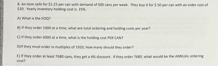 8. An item sells for $1.25 per can with demand of 500 cans per week. They buy it for $.50 per can with an order cost of
$20. Yearly inventory holding cost is 25%.
A) What is the EOQ?
B) If they order 1000 at a time, what are total ordering and holding costs per year?
C) If they order 6000 at a time, what is the holding cost PER CAN?
D)If they must order in multiples of 1920, how many should they order?
E) If they order at least 7680 cans, they get a 4% discount. If they order 7680, what would be the ANNUAL ordering
cost?
