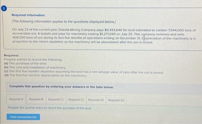 Required Information
(The following information apphes to the questions displayed below]
On July 23 of the current year, Dakota Mining Company pays $6,434.640 for land estimated to contain7,944,000 tons of
recoverable ore, It installs and pays for machinery costing $1.271,040 on July 25 The company removes and sells
408,500 tons of ore during its first five months of operations ending on December 31. Cepreciation of the machinery is in
proportion to the mine's depletion as the machinery will be abandoned after the ore s mined.
Required:
Prepare entries to record the folowing
(a) The purchase of the land.
(b) The cost and installation of machinery.
(c) The first five months' depletion assuming the lond has a net salvage value of zero after the ore is mined.
(d) The first five months depreciation on the machiniery
Complete this question by entering your answers in the tabs below.
Required A
Required B
Required C1
Required C2
Required D1
Required D2
Prepare the journal entry to record the purchase of the land.
View transaction list
