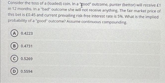 Consider the toss of a (loaded) coin. In a "good" outcome, punter (bettor) will receive £1
in 12 months. In a "bad" outcome she will not receive anything. The fair market price of
this bet is £0.45 and current prevailing risk-free interest rate is 5%. What is the implied
probability of a "good" outcome? Assume continuous compounding.
A) 0.4223
B
0.4731
0.5269
0.5594
