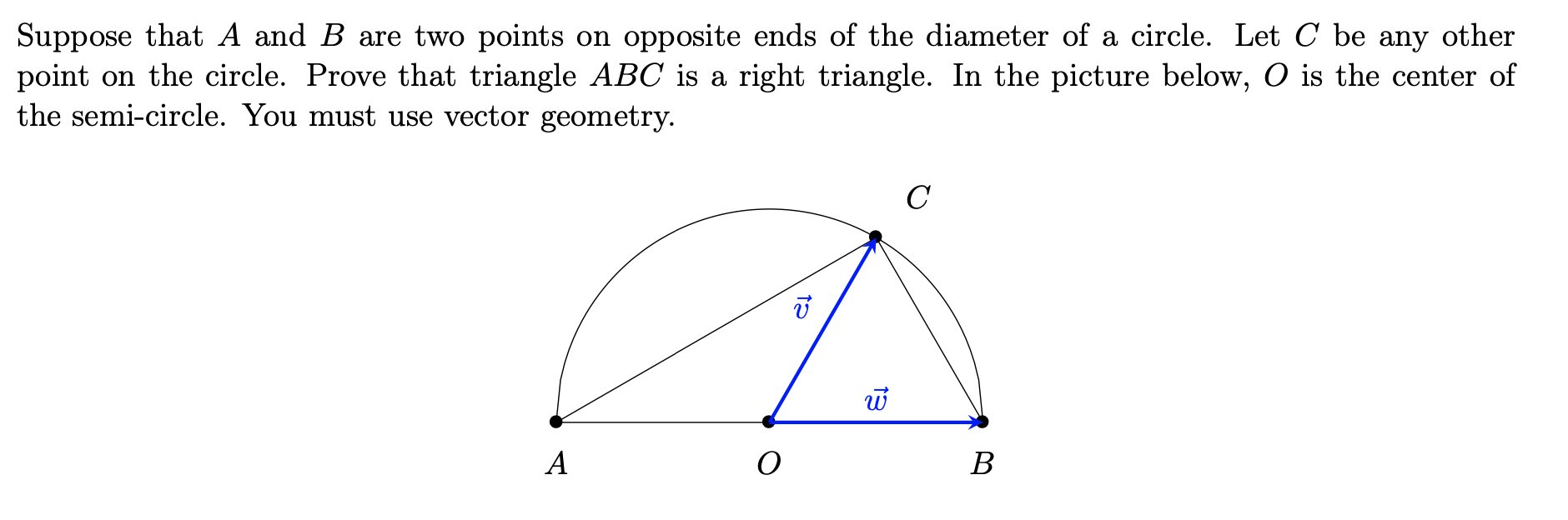 Suppose that A and B are two points on opposite ends of the diameter of a circle. Let C be any other
point on the circle. Prove that triangle ABC is a right triangle. In the picture below, O is the center of
the semi-circle. You must use vector geometry.
