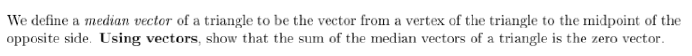 We define a median vector of a triangle to be the vector from a vertex of the triangle to the midpoint of the
opposite side. Using vectors, show that the sum of the median vectors of a triangle is the zero vector.
