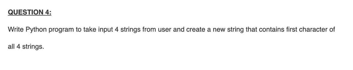 QUESTION 4:
Write Python program to take input 4 strings from user and create a new string that contains first character of
all 4 strings.
