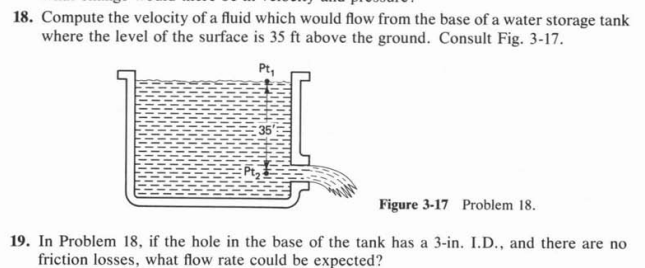 18. Compute the velocity of a fluid which would flow from the base of a water storage tank
where the level of the surface is 35 ft above the ground. Consult Fig. 3-17.
Pt,
35
Figure 3-17 Problem 18.
19. In Problem 18, if the hole in the base of the tank has a 3-in. I.D., and there are no
friction losses, what flow rate could be expected?
