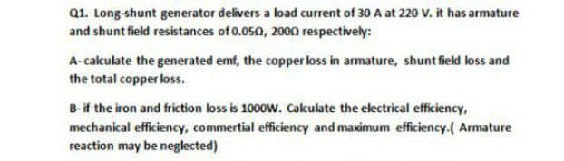 Q1. Long-shunt generator delivers a load current of 30 A at 220 V. it has armature
and shunt field resistances of 0.050, 20on respectively:
A-calculate the generated emf, the copper loss in armature, shunt field loss and
the total copper loss.
B- if the iron and friction loss is 1000w. Calculate the electrical efficiency,
mechanical efficiency, commertial efficiency and maximum efficiency.( Armature
reaction may be neglected)
