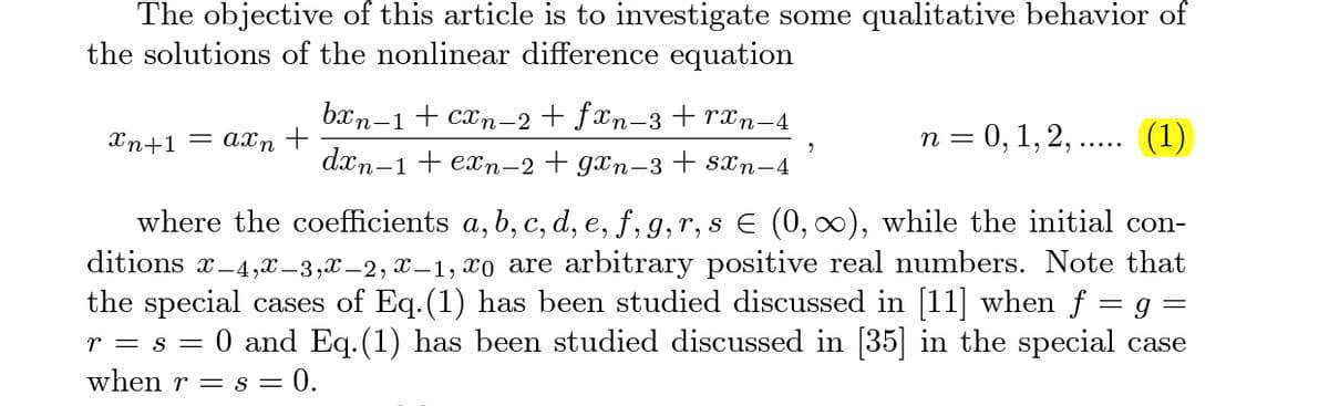 The objective of this article is to investigate some qualitative behavior of
the solutions of the nonlinear difference equation
бxn-1 + сх,n-2 + fxn-3 + rtn-4
Xn+1 = axn +
n = 0, 1, 2, .. (1)
dxn-1 + en-2 + gxn-3 + sxn-4
where the coefficients a, b, c, d, e, f, g,r, s E (0, 0), while the initial con-
ditions x-4,X –3,X –2, x – 1, xo are arbitrary positive real numbers. Note that
the special cases of Eq.(1) has been studied discussed in [11] when f = g =
0 and Eq. (1) has been studied discussed in [35] in the special case
r = s =
when r = s = 0.
