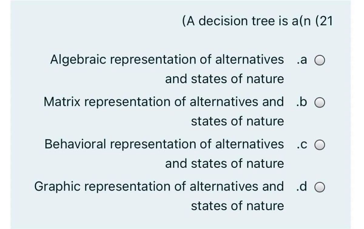 (A decision tree is a(n (21
Algebraic representation of alternatives .a O
and states of nature
Matrix representation of alternatives and .b O
states of nature
Behavioral representation of alternatives .c O
and states of nature
Graphic representation of alternatives and d O
states of nature
