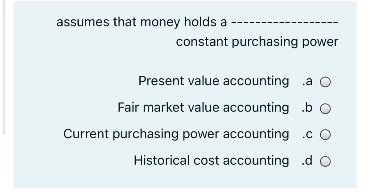 assumes that money holds a
constant purchasing power
Present value accounting
.a O
Fair market value accounting .b O
Current purchasing power accounting .c O
Historical cost accounting .d O
