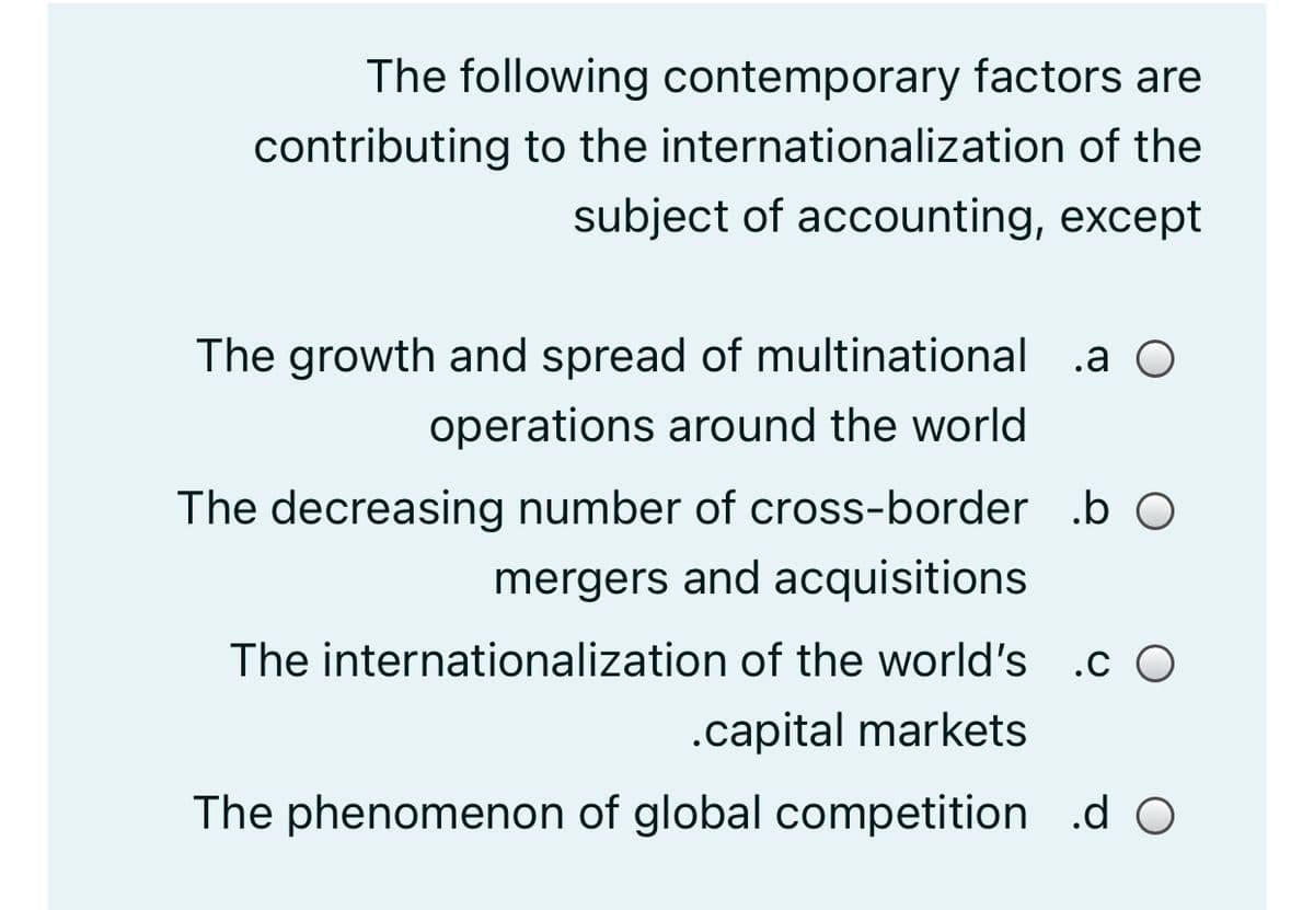 The following contemporary factors are
contributing to the internationalization of the
subject of accounting, except
The growth and spread of multinational .a O
operations around the world
The decreasing number of cross-border .b O
mergers and acquisitions
The internationalization of the world's .c O
.capital markets
The phenomenon of global competition .d O

