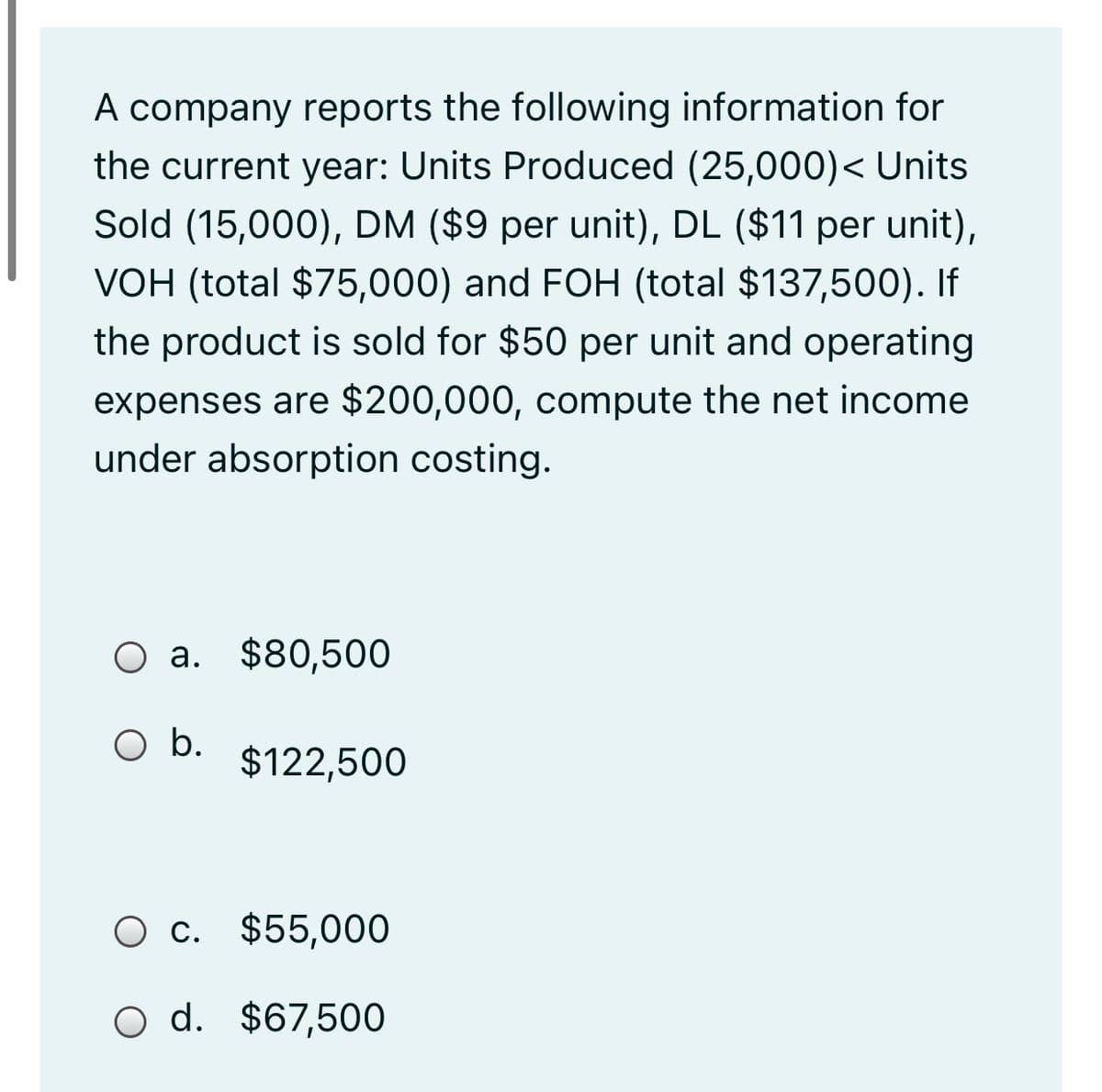 A company reports the following information for
the current year: Units Produced (25,000)< Units
Sold (15,000), DM ($9 per unit), DL ($11 per unit),
VOH (total $75,000) and FOH (total $137,500). If
the product is sold for $50 per unit and operating
expenses are $200,000, compute the net income
under absorption costing.
O a. $80,500
O b.
$122,500
c. $55,000
O d. $67,500
