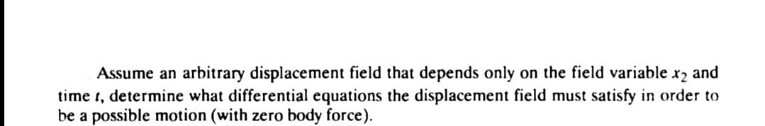 Assume an arbitrary displacement field that depends only on the field variable. x2 and
time t, determine what differential equations the displacement field must satisfy in order to
be a possible motion (with zero body force).