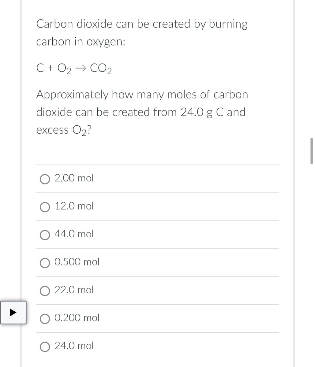 Carbon dioxide can be created by burning
carbon in oxygen:
C + O2 → CO2
Approximately how many moles of carbon.
dioxide can be created from 24.0 g C and
excess O₂?
2.00 mol
12.0 mol
44.0 mol
0.500 mol
O 22.0 mol
0.200 mol
O24.0 mol