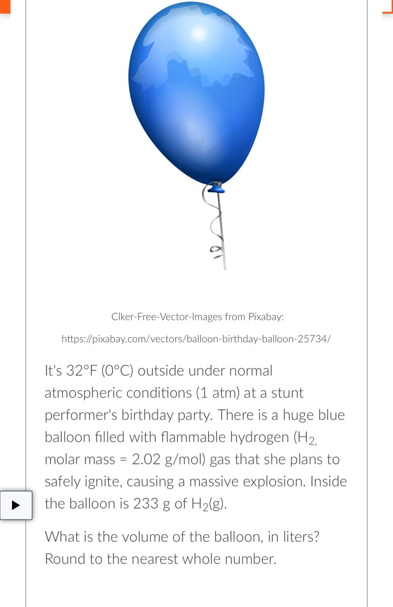 Clker-Free-Vector-Images from Pixabay:
https://pixabay.com/vectors/balloon-birthday-balloon-25734/
It's 32°F (0°C) outside under normal
atmospheric conditions (1 atm) at a stunt
performer's birthday party. There is a huge blue
balloon filled with flammable hydrogen (H₂,
molar mass = 2.02 g/mol) gas that she plans to
safely ignite, causing a massive explosion. Inside
the balloon is 233 g of H₂(g).
What is the volume of the balloon, in liters?
Round to the nearest whole number.