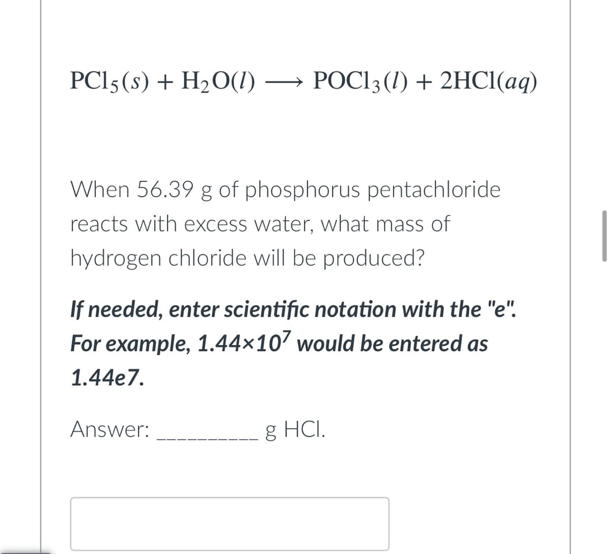 PC15 (s) + H₂O(1)
POC13 (1) + 2HCl(aq)
When 56.39 g of phosphorus pentachloride
reacts with excess water, what mass of
hydrogen chloride will be produced?
If needed, enter scientific notation with the "e".
For example, 1.44×107 would be entered as
1.44e7.
Answer:
g HCI.