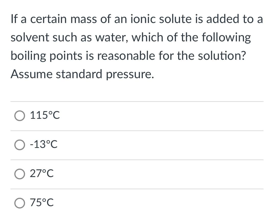 If a certain mass of an ionic solute is added to a
solvent such as water, which of the following
boiling points is reasonable for the solution?
Assume standard pressure.
O 115°C
O -13°C
O 27°C
O 75°C
