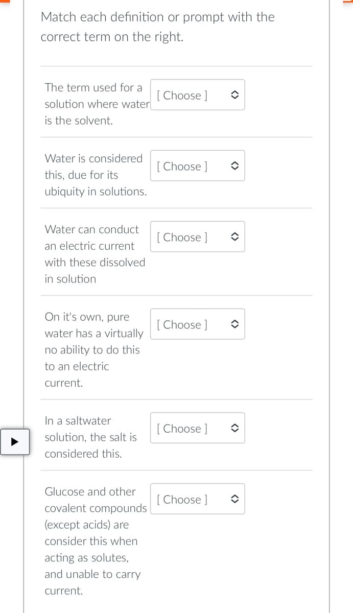 Match each definition or prompt with the
correct term on the right.
The term used for a
[Choose ]
solution where water
is the solvent.
Water is considered
this, due for its
[Choose ] ✪
ubiquity in solutions.
Water can conduct
[Choose] ✪
an electric current
with these dissolved
in solution
On it's own, pure
water has a virtually
[Choose ]
◆
no ability to do this
to an electric
current.
In a saltwater
solution, the salt is
[Choose ]
considered this.
Glucose and other
[Choose ]
covalent compounds
(except acids) are
consider this when
acting as solutes,
and unable to carry
current.
î
î