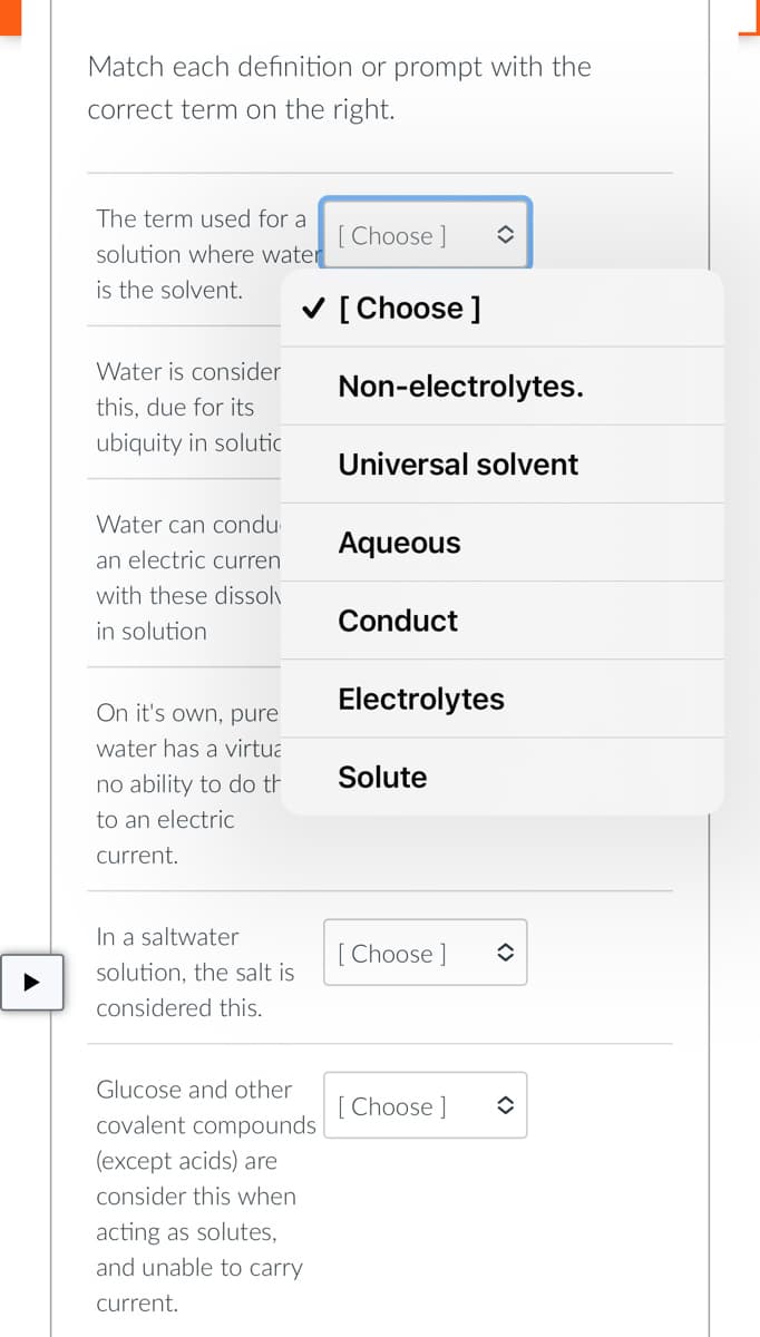 Match each definition or prompt with the
correct term on the right.
The term used for a
[Choose ] î
solution where water
is the solvent.
Water is consider
this, due for its
ubiquity in solutic
Water can condu
an electric curren
with these dissol
in solution
On it's own, pure
water has a virtua
no ability to do th
to an electric
current.
In a saltwater
solution, the salt is
considered this.
Glucose and other
covalent compounds
(except acids) are
consider this when
acting as solutes,
and unable to carry
current.
✓ [Choose ]
Non-electrolytes.
Universal solvent
Aqueous
Conduct
Electrolytes
Solute
[Choose ]
[Choose ]
î
î