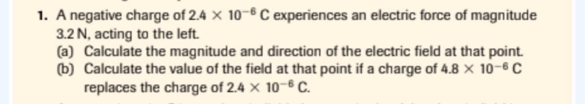 1. A negative charge of 2.4 × 10-6 C experiences an electric force of magnitude
3.2 N, acting to the left.
(a) Calculate the magnitude and direction of the electric field at that point.
(b) Calculate the value of the field at that point if a charge of 4.8 x 10-6 C
replaces the charge of 2.4 x 10-6 C.

