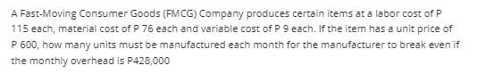 A Fast-Moving Consumer Goods (FMCG) Company produces certain items at a labor cost of P
115 each, material cost of P 76 each and variable cost of P 9 each. If the item has a unit price of
P 600, how many units must be manufactured each month for the manufacturer to break even if
the monthly overhead is P428,000
